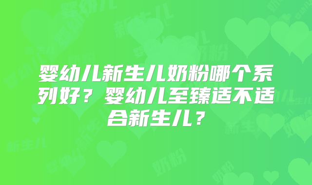 婴幼儿新生儿奶粉哪个系列好？婴幼儿至臻适不适合新生儿？