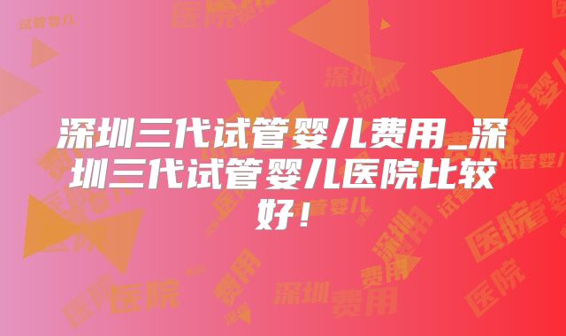深圳三代试管婴儿费用_深圳三代试管婴儿医院比较好！