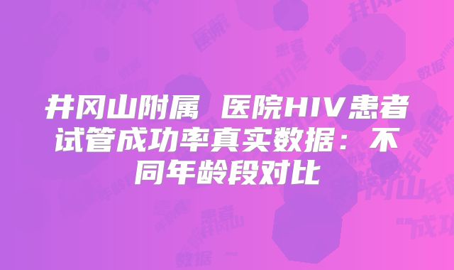 井冈山附属 医院HIV患者试管成功率真实数据：不同年龄段对比