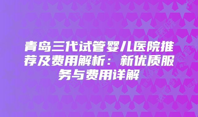 青岛三代试管婴儿医院推荐及费用解析：新优质服务与费用详解