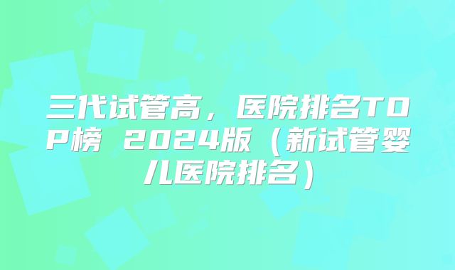 三代试管高，医院排名TOP榜 2024版（新试管婴儿医院排名）