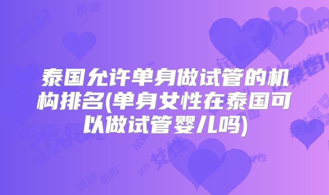 泰国允许单身做试管的机构排名(单身女性在泰国可以做试管婴儿吗)