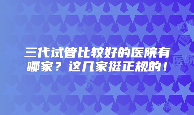 三代试管比较好的医院有哪家？这几家挺正规的！
