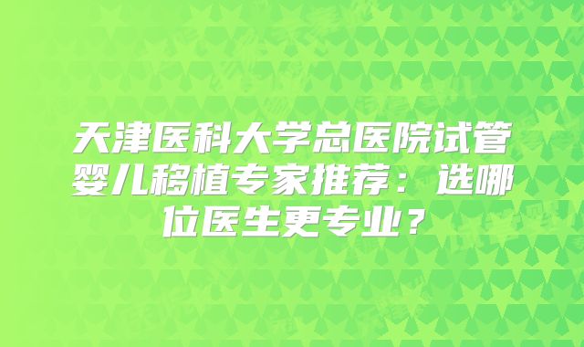 天津医科大学总医院试管婴儿移植专家推荐：选哪位医生更专业？