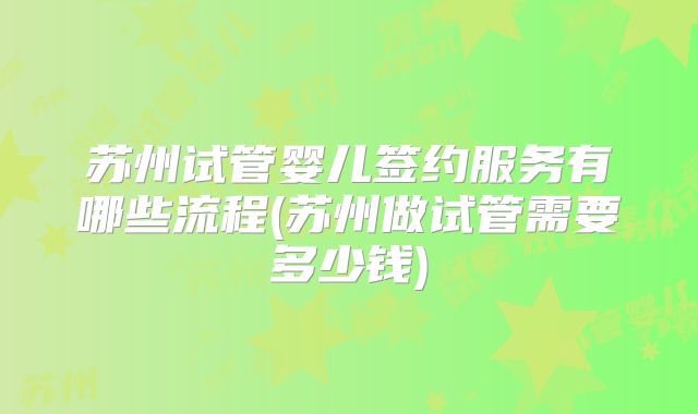 苏州试管婴儿签约服务有哪些流程(苏州做试管需要多少钱)