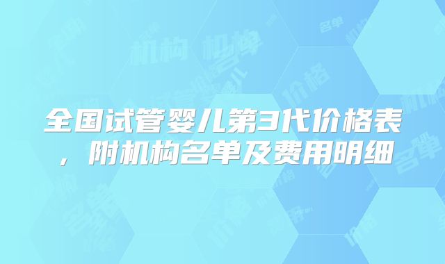 全国试管婴儿第3代价格表，附机构名单及费用明细
