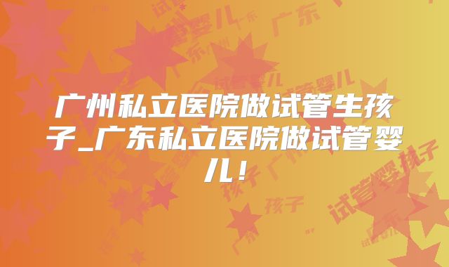 广州私立医院做试管生孩子_广东私立医院做试管婴儿！