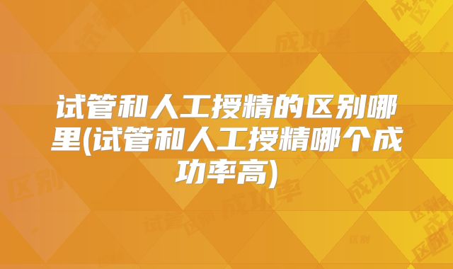 试管和人工授精的区别哪里(试管和人工授精哪个成功率高)