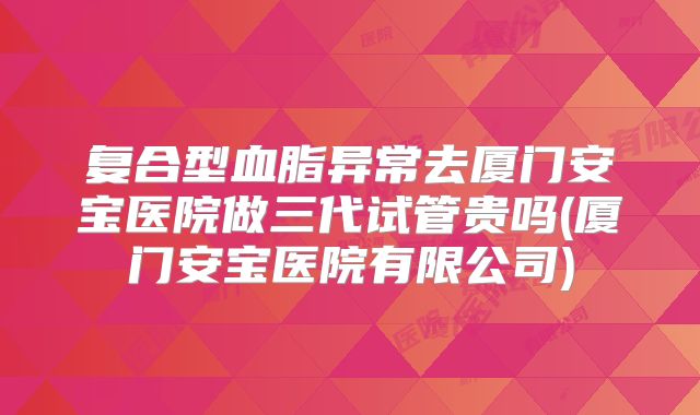 复合型血脂异常去厦门安宝医院做三代试管贵吗(厦门安宝医院有限公司)