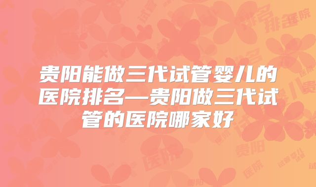 贵阳能做三代试管婴儿的医院排名—贵阳做三代试管的医院哪家好
