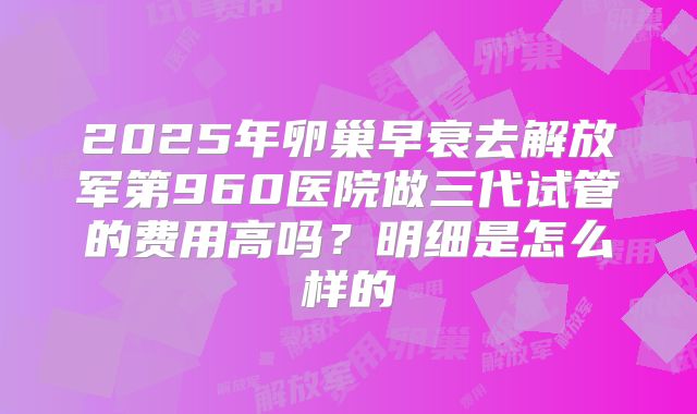 2025年卵巢早衰去解放军第960医院做三代试管的费用高吗?明细是怎么样的