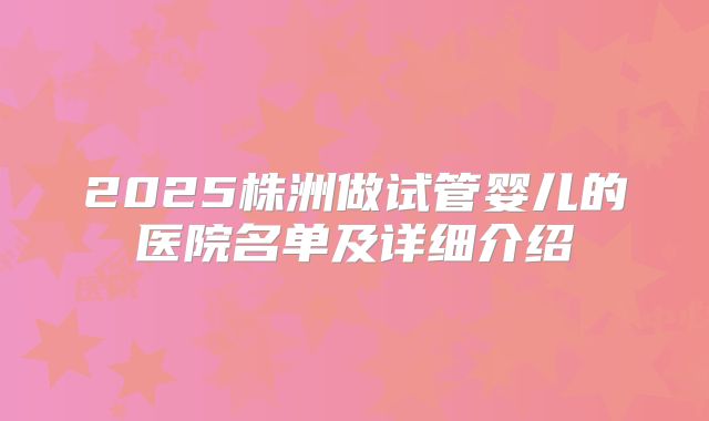 2025株洲做试管婴儿的医院名单及详细介绍