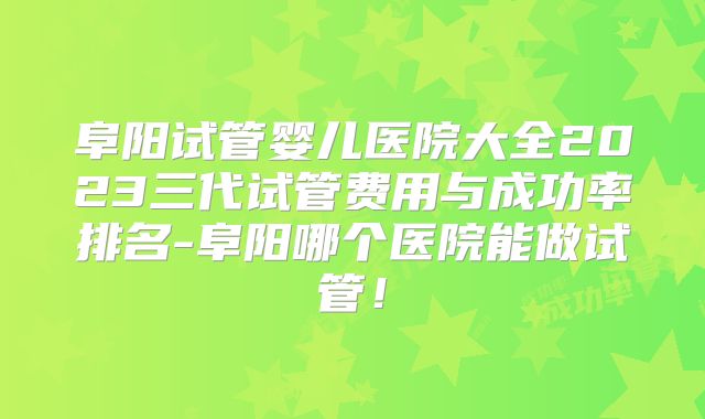 阜阳试管婴儿医院大全2023三代试管费用与成功率排名-阜阳哪个医院能做试管！