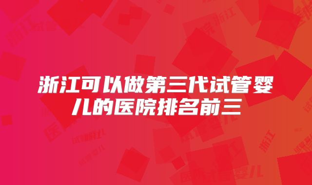 浙江可以做第三代试管婴儿的医院排名前三