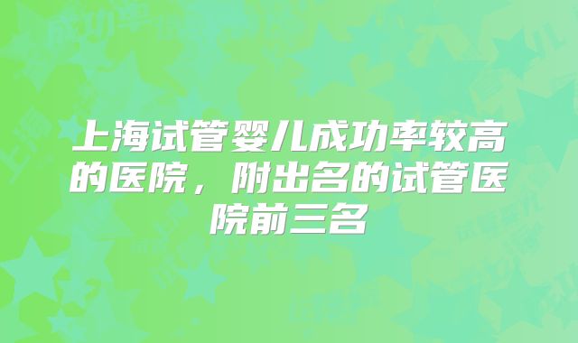 上海试管婴儿成功率较高的医院，附出名的试管医院前三名