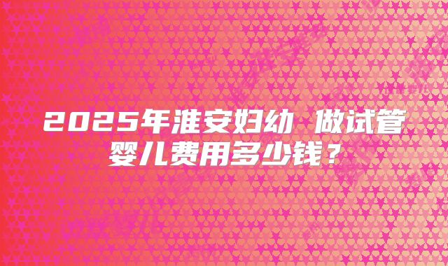 2025年淮安妇幼 做试管婴儿费用多少钱？