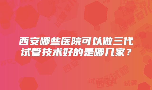 西安哪些医院可以做三代试管技术好的是哪几家？