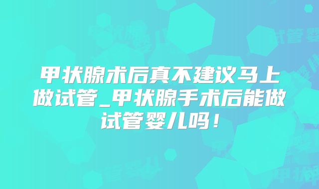 甲状腺术后真不建议马上做试管_甲状腺手术后能做试管婴儿吗！