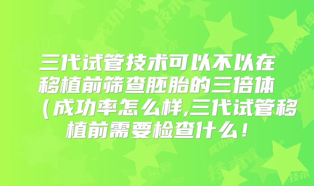 三代试管技术可以不以在移植前筛查胚胎的三倍体（成功率怎么样,三代试管移植前需要检查什么！