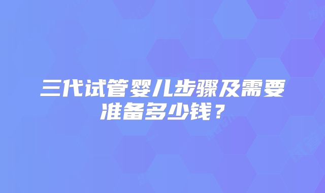 三代试管婴儿步骤及需要准备多少钱?