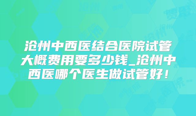 沧州中西医结合医院试管大概费用要多少钱_沧州中西医哪个医生做试管好！