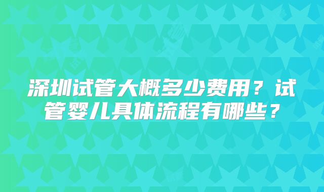 深圳试管大概多少费用？试管婴儿具体流程有哪些？