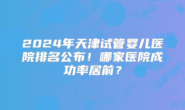 2024年天津试管婴儿医院排名公布!哪家医院成功率居前?