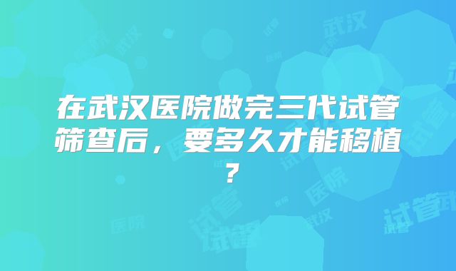 在武汉医院做完三代试管筛查后，要多久才能移植？