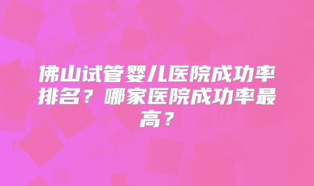 佛山试管婴儿医院成功率排名?哪家医院成功率最高?