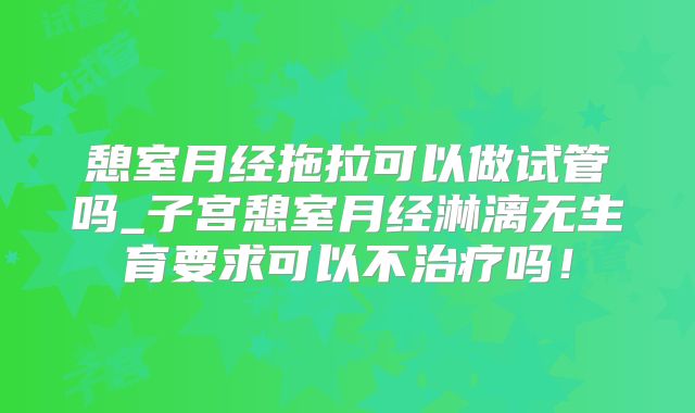 憩室月经拖拉可以做试管吗_子宫憩室月经淋漓无生育要求可以不治疗吗！