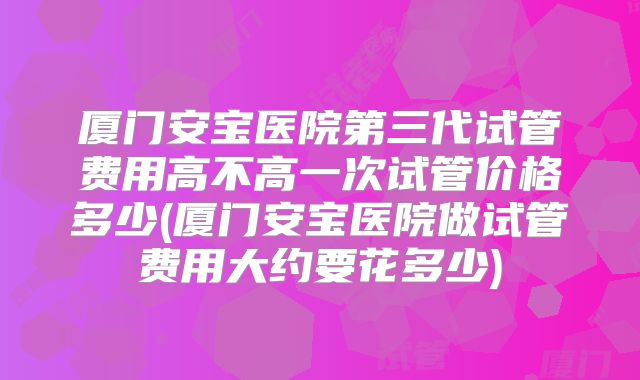 厦门安宝医院第三代试管费用高不高一次试管价格多少(厦门安宝医院做试管费用大约要花多少)
