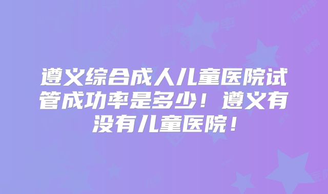遵义综合成人儿童医院试管成功率是多少！遵义有没有儿童医院！