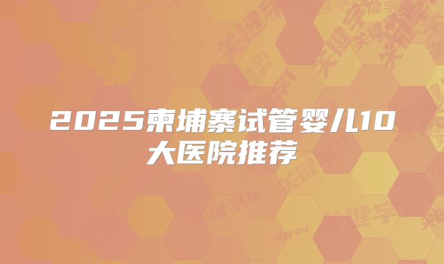 2025柬埔寨试管婴儿10大医院推荐