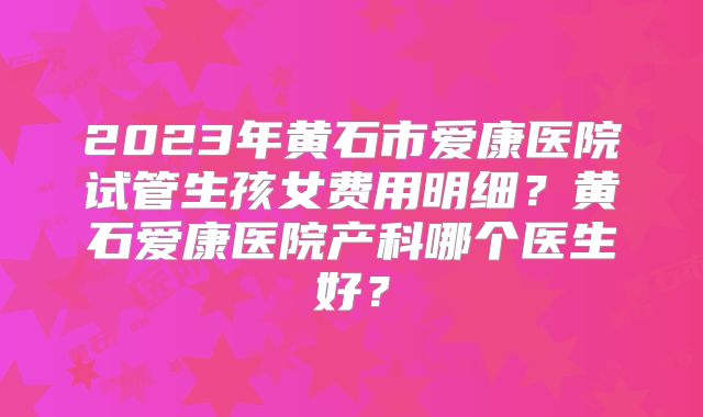 2023年黄石市爱康医院试管生孩女费用明细？黄石爱康医院产科哪个医生好？