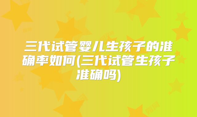 三代试管婴儿生孩子的准确率如何(三代试管生孩子准确吗)