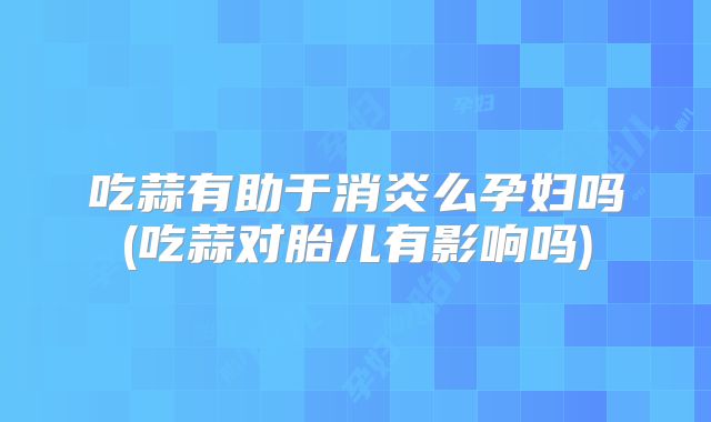 吃蒜有助于消炎么孕妇吗(吃蒜对胎儿有影响吗)