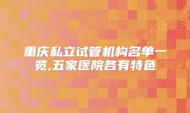 重庆私立试管机构名单一览,五家医院各有特色