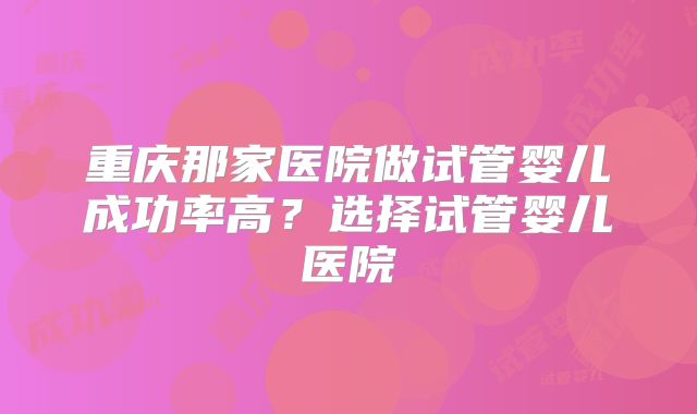 重庆那家医院做试管婴儿成功率高?选择试管婴儿医院