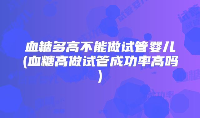 血糖多高不能做试管婴儿(血糖高做试管成功率高吗)