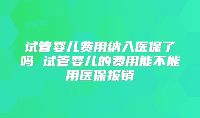 试管婴儿费用纳入医保了吗 试管婴儿的费用能不能用医保报销