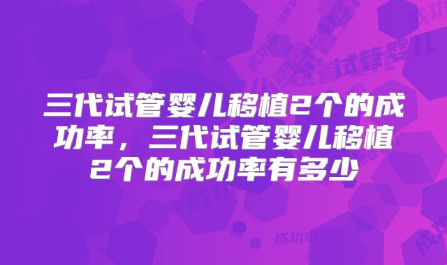 三代试管婴儿移植2个的成功率，三代试管婴儿移植2个的成功率有多少