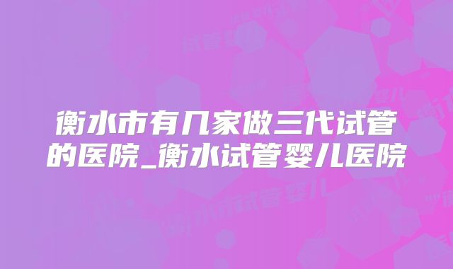 衡水市有几家做三代试管的医院_衡水试管婴儿医院