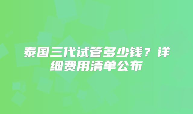 泰国三代试管多少钱？详细费用清单公布