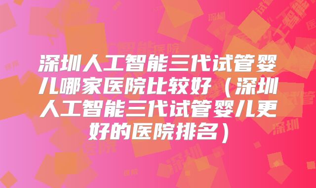 深圳人工智能三代试管婴儿哪家医院比较好（深圳人工智能三代试管婴儿更好的医院排名）