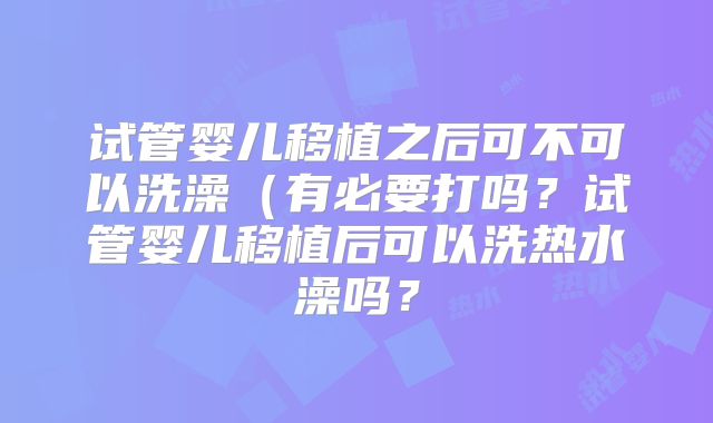 试管婴儿移植之后可不可以洗澡（有必要打吗？试管婴儿移植后可以洗热水澡吗？