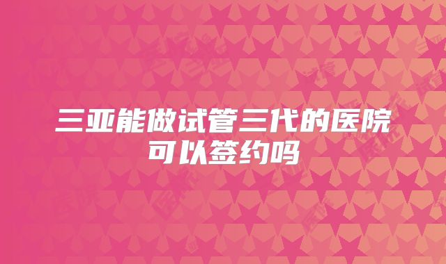 三亚能做试管三代的医院可以签约吗