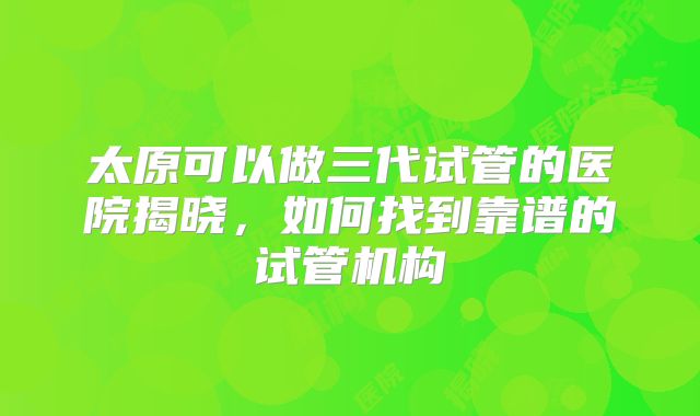 太原可以做三代试管的医院揭晓,如何找到靠谱的试管机构