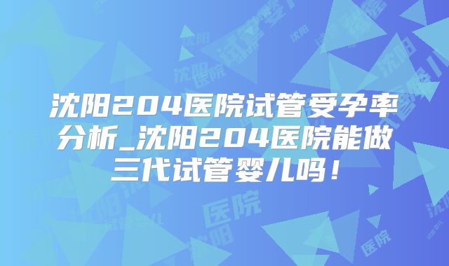 沈阳204医院试管受孕率分析_沈阳204医院能做三代试管婴儿吗!