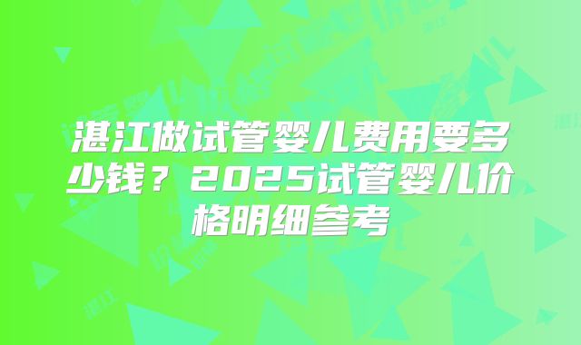 湛江做试管婴儿费用要多少钱？2025试管婴儿价格明细参考