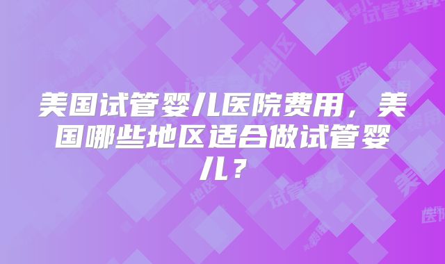 美国试管婴儿医院费用，美国哪些地区适合做试管婴儿？